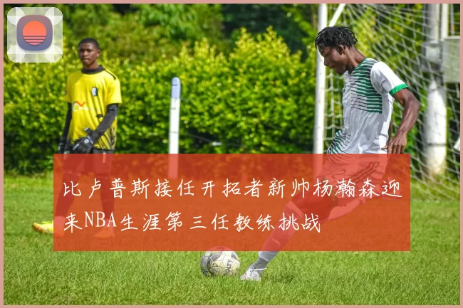 比卢普斯接任开拓者新帅杨瀚森迎来NBA生涯第三任教练挑战