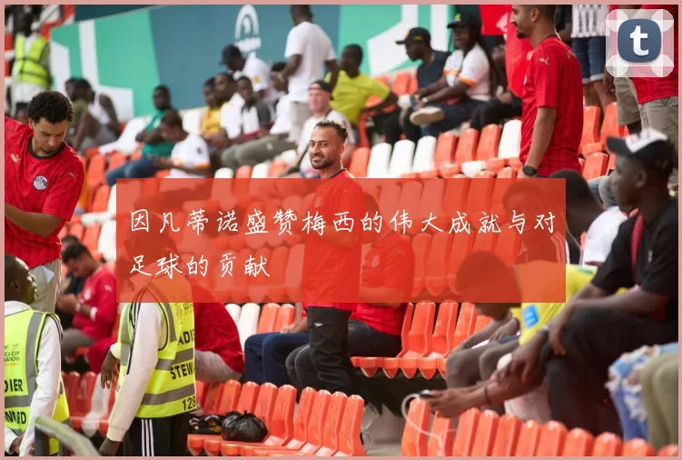 因凡蒂诺盛赞梅西的伟大成就与对足球的贡献