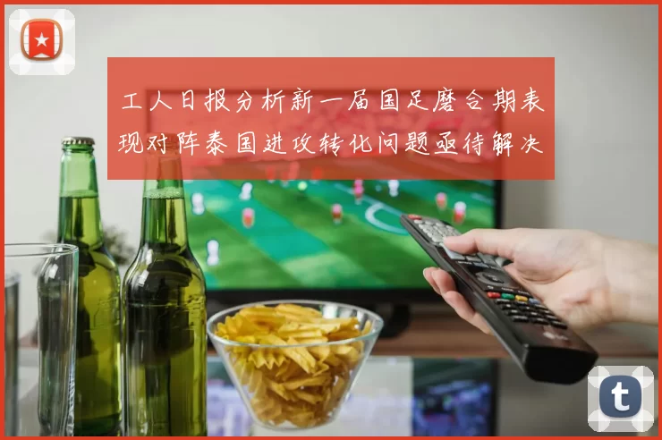 工人日报分析新一届国足磨合期表现对阵泰国进攻转化问题亟待解决
